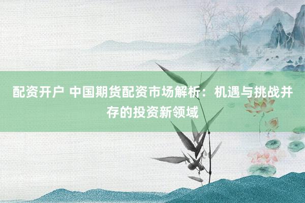 配资开户 中国期货配资市场解析：机遇与挑战并存的投资新领域