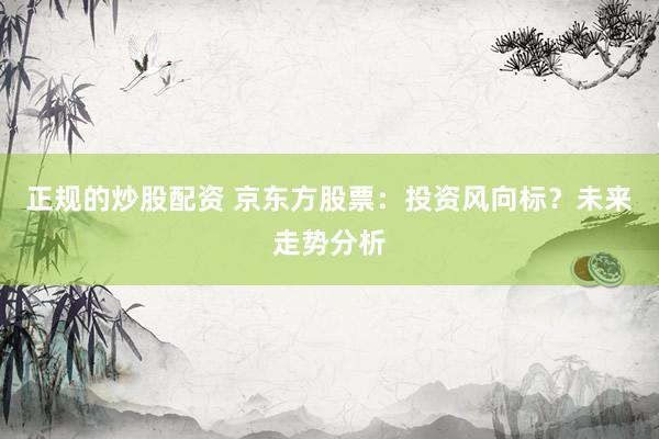 正规的炒股配资 京东方股票：投资风向标？未来走势分析