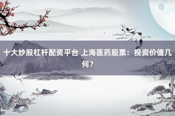 十大炒股杠杆配资平台 上海医药股票：投资价值几何？